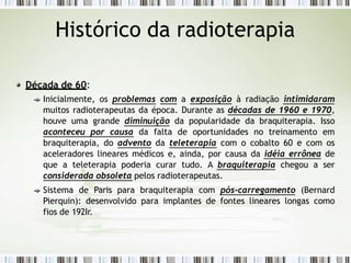 Histórico da radioterapia
Década de 60:
Inicialmente, os problemas com a exposição à radiação intimidaram
muitos radioterapeutas da época. Durante as décadas de 1960 e 1970,
houve uma grande diminuição da popularidade da braquiterapia. Isso
aconteceu por causa da falta de oportunidades no treinamento em
braquiterapia, do advento da teleterapia com o cobalto 60 e com os
aceleradores lineares médicos e, ainda, por causa da idéia errônea de
que a teleterapia poderia curar tudo. A braquiterapia chegou a ser
considerada obsoleta pelos radioterapeutas.
Sistema de Paris para braquiterapia com pós-carregamento (Bernard
Pierquin): desenvolvido para implantes de fontes lineares longas como
fios de 192Ir.
 