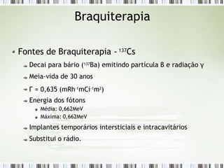 Braquiterapia
Fontes de Braquiterapia - 137Cs
Decai para bário (137Ba) emitindo partícula β e radiação γ
Meia-vida de 30 anos
Г = 0,635 (mRh-1
mCi-1
m2
)
Energia dos fótons
Média: 0,662MeV
Máxima: 0,662MeV
Implantes temporários intersticiais e intracavitários
Substitui o rádio.
 