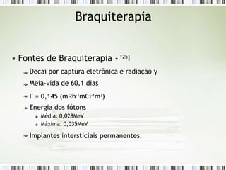 Braquiterapia
Fontes de Braquiterapia - 125I
Decai por captura eletrônica e radiação γ
Meia-vida de 60,1 dias
Г = 0,145 (mRh-1
mCi-1
m2
)
Energia dos fótons
Média: 0,028MeV
Máxima: 0,035MeV
Implantes intersticiais permanentes.
 