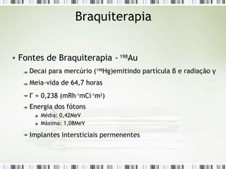 Braquiterapia
Fontes de Braquiterapia - 198Au
Decai para mercúrio (198
Hg)emitindo partícula β e radiação γ
Meia-vida de 64,7 horas
Г = 0,238 (mRh-1
mCi-1
m2
)
Energia dos fótons
Média: 0,42MeV
Máxima: 1,08MeV
Implantes intersticiais permenentes
 