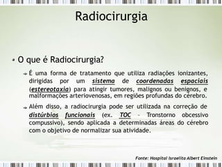 Radiocirurgia
O que é Radiocirurgia?
É uma forma de tratamento que utiliza radiações ionizantes,
dirigidas por um sistema de coordenadas espaciais
(estereotaxia) para atingir tumores, malignos ou benignos, e
malformações arteriovenosas, em regiões profundas do cérebro.
Além disso, a radiocirurgia pode ser utilizada na correção de
distúrbios funcionais (ex. TOC – Tronstorno obcessivo
compussivo), sendo aplicada a determinadas áreas do cérebro
com o objetivo de normalizar sua atividade.
Fonte: Hospital Israelita Albert Einstein
 