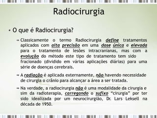 Radiocirurgia
O que é Radiocirurgia?
Classicamente o termo Radiocirurgia define tratamentos
aplicados com alta precisão em uma dose única e elevada
para o tratamento de lesões intracranianas, mas com a
evolução do método este tipo de tratamento tem sido
fracionado (dividido em várias aplicações diárias) para uma
série de doenças cerebrais.
A radiação é aplicada externamente, não havendo necessidade
de cirurgia o crânio para alcançar a área a ser tratada.
Na verdade, a radiocirurgia não é uma modalidade da cirurgia e
sim da radioterapia, carregando o sufixo “cirurgia” por ter
sido idealizada por um neurocirurgião, Dr. Lars Leksell na
década de 1950.
 