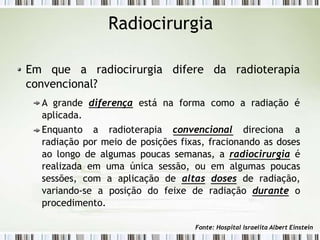 Radiocirurgia
Em que a radiocirurgia difere da radioterapia
convencional?
A grande diferença está na forma como a radiação é
aplicada.
Enquanto a radioterapia convencional direciona a
radiação por meio de posições fixas, fracionando as doses
ao longo de algumas poucas semanas, a radiocirurgia é
realizada em uma única sessão, ou em algumas poucas
sessões, com a aplicação de altas doses de radiação,
variando-se a posição do feixe de radiação durante o
procedimento.
Fonte: Hospital Israelita Albert Einstein
 