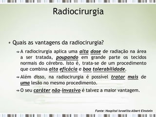 Radiocirurgia
Quais as vantagens da radiocirurgia?
A radiocirurgia aplica uma alta dose de radiação na área
a ser tratada, poupando em grande parte os tecidos
normais do cérebro. Isto é, trata-se de um procedimento
que combina alta eficácia e boa tolerabilidade.
Além disso, na radiocirurgia é possível tratar mais de
uma lesão no mesmo procedimento.
O seu caráter não-invasivo é talvez a maior vantagem.
Fonte: Hospital Israelita Albert Einstein
 