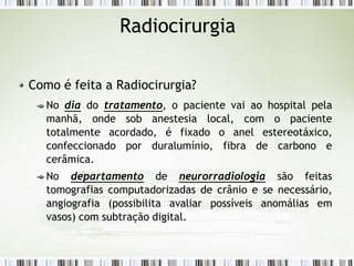 Radiocirurgia
Como é feita a Radiocirurgia?
No dia do tratamento, o paciente vai ao hospital pela
manhã, onde sob anestesia local, com o paciente
totalmente acordado, é fixado o anel estereotáxico,
confeccionado por duralumínio, fibra de carbono e
cerâmica.
No departamento de neurorradiologia são feitas
tomografias computadorizadas de crânio e se necessário,
angiografia (possibilita avaliar possíveis anomálias em
vasos) com subtração digital.
 