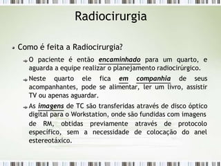 Radiocirurgia
Como é feita a Radiocirurgia?
O paciente é então encaminhado para um quarto, e
aguarda a equipe realizar o planejamento radiocirúrgico.
Neste quarto ele fica em companhia de seus
acompanhantes, pode se alimentar, ler um livro, assistir
TV ou apenas aguardar.
As imagens de TC são transferidas através de disco óptico
digital para o Workstation, onde são fundidas com imagens
previamente através de protocolo
a necessidade de colocação do anel
de RM, obtidas
específico, sem
estereotáxico.
 