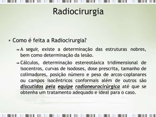 Radiocirurgia
Como é feita a Radiocirurgia?
A seguir, existe a determinação das estruturas nobres,
bem como determinação da lesão.
Cálculos, determinação estereotáxica tridimensional de
isocentros, curvas de isodoses, dose prescrita, tamanho de
colimadores, posição número e peso de arcos-coplanares
ou campos isocêntricos conformais além de outros são
discutidos pela equipe radioneurocirúrgica até que se
obtenha um tratamento adequado e ideal para o caso.
 