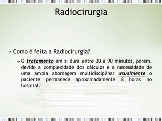 Radiocirurgia
Como é feita a Radiocirurgia?
O tratamento em si dura entre 30 a 90 minutos, porem,
devido a complexidade dos cálculos e a necessidade de
uma ampla abordagem multidisciplinar usualmente o
paciente permanece aproximadamente 8 horas no
hospital.
 