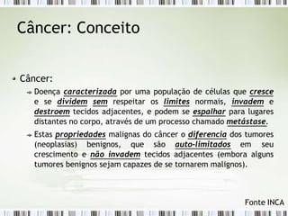 Câncer: Conceito
Câncer:
Doença caracterizada por uma população de células que cresce
e se dividem sem respeitar os limites normais, invadem e
destroem tecidos adjacentes, e podem se espalhar para lugares
distantes no corpo, através de um processo chamado metástase.
Estas propriedades malignas do câncer o diferencia dos tumores
(neoplasias) benignos, que são auto-limitados em seu
crescimento e não invadem tecidos adjacentes (embora alguns
tumores benignos sejam capazes de se tornarem malignos).
Fonte INCA
 