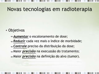 Novas tecnologias em radioterapia
Objetivos
Aumentar o escalonamento de dose;
Reduzir cada vez mais o índice de morbidade;
Controle preciso da distribuição da dose;
Maior precisão na execussão do tratamento;
Maior precisão na definição do alvo (tumor).
 