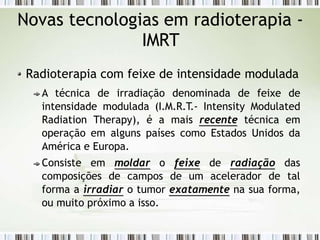 Novas tecnologias em radioterapia -
IMRT
Radioterapia com feixe de intensidade modulada
A técnica de irradiação denominada de feixe de
intensidade modulada (I.M.R.T.- Intensity Modulated
Radiation Therapy), é a mais recente técnica em
operação em alguns países como Estados Unidos da
América e Europa.
Consiste em moldar o feixe de radiação das
composições de campos de um acelerador de tal
forma a irradiar o tumor exatamente na sua forma,
ou muito próximo a isso.
 