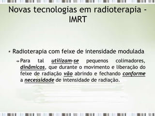 Novas tecnologias em radioterapia -
IMRT
Radioterapia com feixe de intensidade modulada
Para tal utilizam-se pequenos colimadores,
dinâmicos, que durante o movimento e liberação do
feixe de radiação vão abrindo e fechando conforme
a necessidade de intensidade de radiação.
 