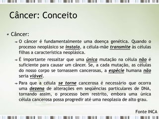 Câncer: Conceito
Câncer:
O câncer é fundamentalmente uma doença genética. Quando o
processo neoplásico se instala, a célula-mãe transmite às células
filhas a característica neoplásica.
É importante ressaltar que uma única mutação na célula não é
suficiente para causar um câncer. Se, a cada mutação, as células
do nosso corpo se tornassem cancerosas, a espécie humana não
seria viável.
Para que a célula se torne cancerosa é necessário que ocorra
uma dezena de alterações em seqüências particulares de DNA,
tornando assim, o processo bem restrito, embora uma única
célula cancerosa possa progredir até uma neoplasia de alto grau.
Fonte INCA
 