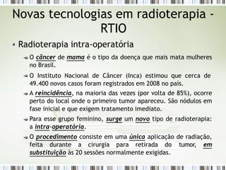 Novas tecnologias em radioterapia -
RTIO
Radioterapia intra-operatória
O câncer de mama é o tipo da doença que mais mata mulheres
no Brasil.
O Instituto Nacional de Câncer (Inca) estimou que cerca de
49.400 novos casos foram registrados em 2008 no país.
A reincidência, na maioria das vezes (por volta de 85%), ocorre
perto do local onde o primeiro tumor apareceu. São nódulos em
fase inicial e que exigem tratamento imediato.
Para esse grupo feminino, surge um novo tipo de radioterapia:
a intra-operatória.
O procedimento consiste em uma única aplicação de radiação,
feita durante a cirurgia para retirada do tumor, em
substituição às 20 sessões normalmente exigidas.
 