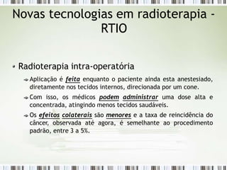 Novas tecnologias em radioterapia -
RTIO
Radioterapia intra-operatória
Aplicação é feita enquanto o paciente ainda esta anestesiado,
diretamente nos tecidos internos, direcionada por um cone.
Com isso, os médicos podem administrar uma dose alta e
concentrada, atingindo menos tecidos saudáveis.
Os efeitos colaterais são menores e a taxa de reincidência do
câncer, observada até agora, é semelhante ao procedimento
padrão, entre 3 a 5%.
 