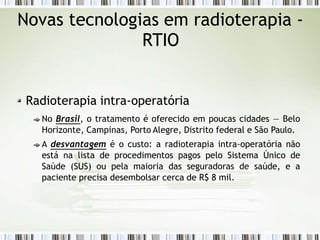 Novas tecnologias em radioterapia -
RTIO
Radioterapia intra-operatória
No Brasil, o tratamento é oferecido em poucas cidades — Belo
Horizonte, Campinas, Porto Alegre, Distrito federal e São Paulo.
A desvantagem é o custo: a radioterapia intra-operatória não
está na lista de procedimentos pagos pelo Sistema Único de
Saúde (SUS) ou pela maioria das seguradoras de saúde, e a
paciente precisa desembolsar cerca de R$ 8 mil.
 