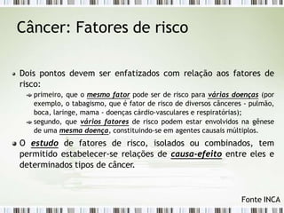 Câncer: Fatores de risco
Dois pontos devem ser enfatizados com relação aos fatores de
risco:
primeiro, que o mesmo fator pode ser de risco para várias doenças (por
exemplo, o tabagismo, que é fator de risco de diversos cânceres - pulmão,
boca, laringe, mama - doenças cárdio-vasculares e respiratórias);
segundo, que vários fatores de risco podem estar envolvidos na gênese
de uma mesma doença, constituindo-se em agentes causais múltiplos.
O estudo de fatores de risco, isolados ou combinados, tem
permitido estabelecer-se relações de causa-efeito entre eles e
determinados tipos de câncer.
Fonte INCA
 