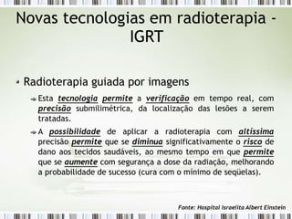Novas tecnologias em radioterapia -
IGRT
Radioterapia guiada por imagens
Esta tecnologia permite a verificação em tempo real, com
precisão submilimétrica, da localização das lesões a serem
tratadas.
A possibilidade de aplicar a radioterapia com altíssima
precisão permite que se diminua significativamente o risco de
dano aos tecidos saudáveis, ao mesmo tempo em que permite
que se aumente com segurança a dose da radiação, melhorando
a probabilidade de sucesso (cura com o mínimo de seqüelas).
Fonte: Hospital Israelita Albert Einstein
 