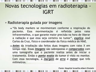 Novas tecnologias em radioterapia -
IGRT
Radioterapia guiada por imagens
“Os body markers se movimentam conforme a respiração do
paciente. Essa movimentação é refletida pelos raios
infravermelhos, o que garante maior precisão na hora de liberar
a radiação e que essa seja certeira no tumor”, explica José
Carlos da Cruz, físico e coordenador da física médica do HIAE.
Antes da irradiação são feitos duas imagens com raios X em
tempo real. Essas imagens são sobrepostas e comparadas com
uma tomografia que o paciente realiza antes de iniciar o
tratamento. Então o ponto exato do tumor é visto no monitor.
Com essa tecnologia, a margem de erro é menor que três
milímetros.
Fonte: Hospital Israelita Albert Einstein
 