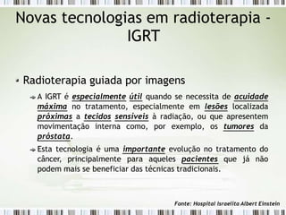 Novas tecnologias em radioterapia -
IGRT
Radioterapia guiada por imagens
A IGRT é especialmente útil quando se necessita de acuidade
máxima no tratamento, especialmente em lesões localizada
próximas a tecidos sensíveis à radiação, ou que apresentem
movimentação interna como, por exemplo, os tumores da
próstata.
Esta tecnologia é uma importante evolução no tratamento do
câncer, principalmente para aqueles pacientes que já não
podem mais se beneficiar das técnicas tradicionais.
Fonte: Hospital Israelita Albert Einstein
 