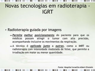 Novas tecnologias em radioterapia -
IGRT
Radioterapia guiada por imagens
Permite melhor posicionamento do paciente para que os
médicos possam atingir o tumor com alta precisão,
acompanhando inclusive os movimentos da respiração.
A técnica é aplicada junto a outras, como a IMRT ou
radioterapia com intensidade modulada de feixe, que permite a
irradiação em maior ou menor quantidade.
Fonte: Hospital Israelita Albert Einstein
 