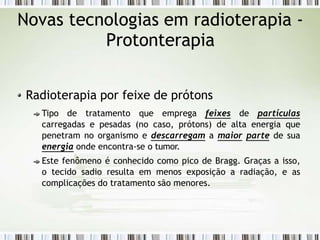 Novas tecnologias em radioterapia -
Protonterapia
Radioterapia por feixe de prótons
Tipo de tratamento que emprega feixes de partículas
carregadas e pesadas (no caso, prótons) de alta energia que
penetram no organismo e descarregam a maior parte de sua
energia onde encontra-se o tumor.
Este fenômeno é conhecido como pico de Bragg. Graças a isso,
o tecido sadio resulta em menos exposição a radiação, e as
complicações do tratamento são menores.
 