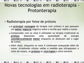 Novas tecnologias em radioterapia -
Protonterapia
Radioterapia por feixe de prótons
A principal vantagem da terapia com prótons é que possuem
um menor impacto negativo sobre o tecido que rodeia o tumor.
Comparados com os raios X utilizados na terapia tradicional os
prótons depositam uma quantidade de energia
consideravelmente menor enquanto se deslocam até o lugar
do tumor.
Além disso, enquanto os raios X continuam avançando além do
tumor (irradiando células sadias a medida que ultrapassam o
resto do corpo), os prótons se restringem a zona tumoral.
 