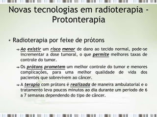 Novas tecnologias em radioterapia -
Protonterapia
Radioterapia por feixe de prótons
Ao existir um risco menor de dano ao tecido normal, pode-se
incrementar a dose tumoral, o que permite melhores taxas de
controle do tumor.
Os prótons prometem um melhor controle do tumor e menores
complicações, para uma melhor qualidade de vida dos
pacientes que sobrevivem ao câncer.
A terapia com prótons é realizada de maneira ambulatorial e o
tratamento leva poucos minutos ao dia durante um período de 6
a 7 semanas dependendo do tipo de câncer.
 