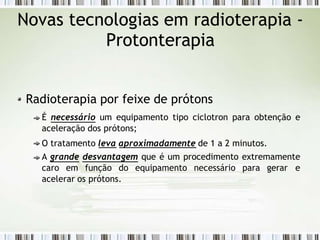 Novas tecnologias em radioterapia -
Protonterapia
Radioterapia por feixe de prótons
É necessário um equipamento tipo ciclotron para obtenção e
aceleração dos prótons;
O tratamento leva aproximadamente de 1 a 2 minutos.
A grande desvantagem que é um procedimento extremamente
caro em função do equipamento necessário para gerar e
acelerar os prótons.
 