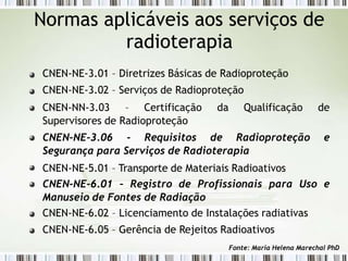 Normas aplicáveis aos serviços de
radioterapia
CNEN-NE-3.01 – Diretrizes Básicas de Radioproteção
CNEN-NE-3.02 – Serviços de Radioproteção
CNEN-NN-3.03 – Certificação da Qualificação de
Supervisores de Radioproteção
CNEN-NE-3.06 - Requisitos de Radioproteção e
Segurança para Serviços de Radioterapia
CNEN-NE-5.01 – Transporte de Materiais Radioativos
CNEN-NE-6.01 – Registro de Profissionais para Uso e
Manuseio de Fontes de Radiação
CNEN-NE-6.02 – Licenciamento de Instalações radiativas
CNEN-NE-6.05 – Gerência de Rejeitos Radioativos
Fonte: Maria Helena Marechal PhD
 