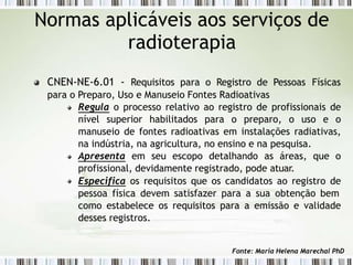 CNEN-NE-6.01 - Requisitos para o Registro de Pessoas Físicas
para o Preparo, Uso e Manuseio Fontes Radioativas
Regula o processo relativo ao registro de profissionais de
nível superior habilitados para o preparo, o uso e o
manuseio de fontes radioativas em instalações radiativas,
na indústria, na agricultura, no ensino e na pesquisa.
Apresenta em seu escopo detalhando as áreas, que o
profissional, devidamente registrado, pode atuar.
Especifica os requisitos que os candidatos ao registro de
pessoa física devem satisfazer para a sua obtenção bem
como estabelece os requisitos para a emissão e validade
desses registros.
Normas aplicáveis aos serviços de
radioterapia
Fonte: Maria Helena Marechal PhD
 
