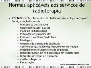 Normas aplicáveis aos serviços de
radioterapia
CNEN-NE-3.06 - Requisitos de Radioproteção e Segurança para
Serviços de Radioterapia
Princípio da Justificativa
Responsabilidades Básicas
Plano de Radioproteção
Instalações e Equipamentos
Controle e Monitoração de Área
Blindagens
Programa de Garantia da Qualidade
Controle de Qualidade dos instrumentos de Medida
Procedimentos e Dispositivos de Segurança
Requisitos Gerais de Radioproteção em Radioterapia
Requisitos de Projeto e Operação
Análise e Registros
Fiscalização
Fonte: Maria Helena Marechal PhD
 