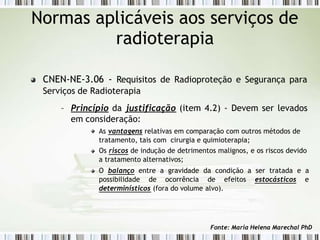 CNEN-NE-3.06 - Requisitos de Radioproteção e Segurança para
Serviços de Radioterapia
– Princípio da justificação (item 4.2) - Devem ser levados
em consideração:
As vantagens relativas em comparação com outros métodos de
tratamento, tais com cirurgia e quimioterapia;
Os riscos de indução de detrimentos malignos, e os riscos devido
a tratamento alternativos;
O balanço entre a gravidade da condição a ser tratada e a
possibilidade de ocorrência de efeitos estocásticos e
determinísticos (fora do volume alvo).
Normas aplicáveis aos serviços de
radioterapia
Fonte: Maria Helena Marechal PhD
 