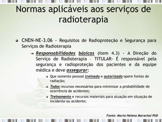 CNEN-NE-3.06 - Requisitos de Radioproteção e Segurança para
Serviços de Radioterapia
Responsabilidades básicas (item 4.3) - A Direção do
Serviço de Radioterapia – TITULAR- É responsável pela
segurança e radioproteção dos pacientes e da equipe
médica e deve assegurar:
Que somente pessoal treinado e autorizado opere fontes de
radiação;
Todos recursos necessários para minimizar a probabilidade de
ocorrência de acidentes;
Treinamento e recursos materiais para atuação em situação de
incidente ou acidente;
Normas aplicáveis aos serviços de
radioterapia
Fonte: Maria Helena Marechal PhD
 