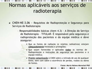 Normas aplicáveis aos serviços de
radioterapia
CNEN-NE-3.06 - Requisitos de Radioproteção e Segurança para
Serviços de Radioterapia
– Responsabilidades básicas (item 4.3) - A Direção do Serviço
de Radioterapia – TITULAR- É responsável pela segurança e
radioproteção dos pacientes e da equipe médica e deve
assegurar:
Que as fontes de radiação (e rejeitos radioativos) estejam
adequadamente instaladas e protegidas;
Que sejam fornecidas e aplicadas todas as normas de
Radioproteção e instruções de segurança aos pacientes e à
equipe médica;
Pronta comunicação à CNEN sobre a retirada de uso de qualquer
fonte, bem com sobre a ocorrência de perdas, roubos ou danos
de fontes.
Fonte: Maria Helena Marechal PhD
 