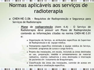 CNEN-NE-3.06 - Requisitos de Radioproteção e Segurança para
Serviços de Radioterapia
– Plano de radioproteção (item 4.4) - O Serviço de
Radioterapia deve possuir um Plano de Radioproteção
contendo as informações citadas na norma CNEN-NE-3.01
e:
Organização do Serviço, as atribuições específicas do Supervisor
de Radioproteção e da equipe médica;
Treinamento específico ministrado à equipe médica do Serviço,
incluindo programas de cursos e carga horária;
Projeto das instalações, em escala, incluindo as áreas destinadas
ao uso, preparação, medida e armazenamento de material
radioativo, rejeitos radioativos e área destinadas à internação
de pacientes em tratamento de Braquiterapia;
Classificação das áreas das instalações, controle de acesso em
área restritas e sinalização específica;
Normas aplicáveis aos serviços de
radioterapia
 
