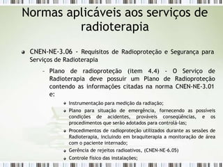 CNEN-NE-3.06 - Requisitos de Radioproteção e Segurança para
Serviços de Radioterapia
– Plano de radioproteção
Radioterapia deve possuir
(item 4.4) - O Serviço de
um Plano de Radioproteção
contendo as informações citadas na norma CNEN-NE-3.01
e:
Instrumentação para medição da radiação;
Plano para situação de emergência, fornecendo as possíveis
condições de acidentes, prováveis conseqüências, e os
procedimentos que serão adotados para controlá-las;
Procedimentos de radioproteção utilizados durante as sessões de
Radioterapia, incluindo em braquiterapia a monitoração de área
com o paciente internado;
Gerência de rejeitos radioativos, (CNEN-NE-6.05)
Controle físico das instalações;
Normas aplicáveis aos serviços de
radioterapia
 