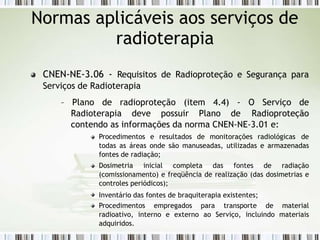 CNEN-NE-3.06 - Requisitos de Radioproteção e Segurança para
Serviços de Radioterapia
– Plano de radioproteção (item 4.4) - O Serviço de
Radioterapia deve possuir Plano de Radioproteção
contendo as informações da norma CNEN-NE-3.01 e:
Procedimentos e resultados de monitorações radiológicas de
todas as áreas onde são manuseadas, utilizadas e armazenadas
fontes de radiação;
Dosimetria inicial completa das fontes de radiação
(comissionamento) e freqüência de realização (das dosimetrias e
controles periódicos);
Inventário das fontes de braquiterapia existentes;
Procedimentos empregados para transporte de material
radioativo, interno e externo ao Serviço, incluindo materiais
adquiridos.
Normas aplicáveis aos serviços de
radioterapia
 