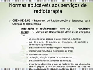 CNEN-NE-3.06 - Requisitos de Radioproteção e Segurança para
Serviços de Radioterapia
– Instalações e equipamentos (item 4.5.1 – requisitos
gerais) - O Serviço de Radioterapia deve estar equipado
com:
laboratório para o preparo e uso de material radioativo;
sala de espera, de exames, de tratamento, de controle e
banheiro para pacientes;
armazenamento de fontes e rejeitos radioativos;
monitoração individual e monitoração de área;
dosimetria de fontes;
calibração, aferição e ajuste de equipamentos;
armazenamento de instrumentos de medidas;
áreas livres adjacentes a salas de tratamento, aos laboratórios
para o preparo e uso de material radioativo, as salas de
armazenamento de fontes e rejeitos radioativos.
Normas aplicáveis aos serviços de
radioterapia
 