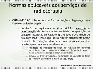 Normas aplicáveis aos serviços de
radioterapia
CNEN-NE-3.06 - Requisitos de Radioproteção e Segurança para
Serviços de Radioterapia
– Instalações e equipamentos (item 4.5.2 – controle e
monitoração de área) - Antes do início de operação de
qualquer instalação de Radioterapia e após a ocorrência de
qualquer modificação que possa alterar significantemente
os níveis de radiação, devem ser realizados controles e
monitorações de área, considerando:
realização de medições de níveis de radiação em barreiras
secundárias usando fantomas e feixe útil de radiação com o
maior tamanho de campo clinicamente utilizado;
blindagens, intertravamentos, mecanismos de controle de feixe
de radiação, dispositivos e avisos de segurança;
Fonte: Maria Helena Marechal PhD
 