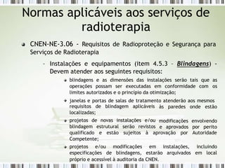 CNEN-NE-3.06 - Requisitos de Radioproteção e Segurança para
Serviços de Radioterapia
– Instalações e equipamentos (item 4.5.3 – Blindagens) -
Devem atender aos seguintes requisitos:
blindagens e as dimensões das instalações serão tais que as
operações possam ser executadas em conformidade com os
limites autorizados e o princípio da otimização;
janelas e portas de salas de tratamento atenderão aos mesmos
às paredes onde estão
modificações envolvendo
requisitos de blindagem aplicáveis
localizadas;
projetos de novas instalações e/ou
blindagem estrutural serão revistos e aprovados por perito
qualificado e estão sujeitos à aprovação por Autoridade
Competente;
projetos e/ou
especificações de
modificações
blindagens,
em
estarão
instalações, incluindo
arquivados em local
próprio e acessível à auditoria da CNEN.
Normas aplicáveis aos serviços de
radioterapia
 