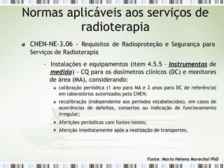 CNEN-NE-3.06 - Requisitos de Radioproteção e Segurança para
Serviços de Radioterapia
– Instalações e equipamentos (item 4.5.5 – Instrumentos de
medida) - CQ para os dosímetros clínicos (DC) e monitores
de área (MA), considerando:
calibração periódica (1 ano para MA e 2 anos para DC de referência)
em laboratórios autorizados pela CNEN;
recalibração (independente aos períodos estabelecidos), em casos de
ocorrências de defeitos, consertos ou indicação de funcionamento
irregular;
Aferições periódicas com fontes-testes;
Aferição imediatamente após a realização de transportes.
Normas aplicáveis aos serviços de
radioterapia
Fonte: Maria Helena Marechal PhD
 