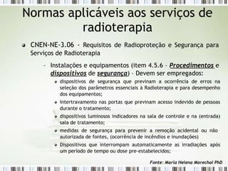 Normas aplicáveis aos serviços de
radioterapia
CNEN-NE-3.06 - Requisitos de Radioproteção e Segurança para
Serviços de Radioterapia
– Instalações e equipamentos (item 4.5.6 – Procedimentos e
dispositivos de segurança) – Devem ser empregados:
dispositivos de segurança que previnam a ocorrência de erros na
seleção dos parâmetros essenciais à Radioterapia e para desempenho
dos equipamentos;
Intertravamento nas portas que previnam acesso indevido de pessoas
durante o tratamento;
dispositivos luminosos indicadores na sala de controle e na (entrada)
sala de tratamento;
medidas de segurança para prevenir a remoção acidental ou não
autorizada de fontes, (ocorrência de incêndios e inundações)
Dispositivos que interrompam automaticamente as irradiações após
um período de tempo ou dose pre-estabelecidos;
Fonte: Maria Helena Marechal PhD
 