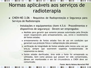 Normas aplicáveis aos serviços de
radioterapia
CNEN-NE-3.06 - Requisitos de Radioproteção e Segurança para
Serviços de Radioterapia
– Instalações e equipamentos (item 4.5.6 – Procedimentos e
dispositivos de segurança) – Devem ser empregados:
Medidas para garantir que somente pessoas autorizadas pela Direção
sejam responsáveis pelo armazenamento, uso, envio e recebimento
de fontes seladas;
armazenamento de fontes seladas fora de uso em condições que
garantam sua proteção física e radioproteção (das pessoas);
verificação da integridade de fontes seladas pelo menos uma vez por
ano,ou sempre que ocorrerem suspeitas fundamentadas de
vazamentos ou danos;
fontes seladas danificadas, área onde a fonte foi armazenada ou
utilizadas, bem como pessoas que possam ter sido contaminadas,
devem ser monitoradas e em tal circunstância a CNEN deve ser
comunicada;
Fonte: Maria Helena Marechal PhD
 