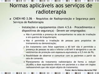 Normas aplicáveis aos serviços de
radioterapia
CNEN-NE-3.06 - Requisitos de Radioproteção e Segurança para
Serviços de Radioterapia
– Instalações e equipamentos (item 4.5.6 – Procedimentos e
dispositivos de segurança) – Devem ser empregados:
Não é permitida a presença de acompanhantes na salas de irradiação
e em quartos de braquiterapia;
Não é permitida a irradiação de pessoas para propósitos de
treinamento ou demonstração;
Em tratamento com feixe superiores a 60 keV não é permitido a
presença de pessoas na sala e inferior a 60 keV é obrigatório o uso de
vestimentas de proteção com espessura equivalente a 0,5 mm de Pb;
Possibilidade de observar e comunicar com os pacientes a partir da
sala de comando;
Planejamento do tratamento radioterápico de forma a reduzir
(ALARA) a dose equivalente efetiva em pacientes e a dose em órgãos
radiossensíveis que não sejam objeto do tratamento;
Fonte: Maria Helena Marechal PhD
 
