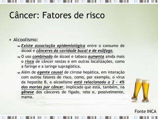 Câncer: Fatores de risco
Alcoolismo:
Existe associação epidemiológica entre o consumo de
álcool e cânceres da cavidade bucal e de esôfago.
O uso combinado de álcool e tabaco aumenta ainda mais
o risco de câncer nestas e em outras localizações, como
a faringe e a laringe supraglótica.
Além de agente causal de cirrose hepática, em interação
com outros fatores de risco, como, por exemplo, o vírus
da hepatite B, o alcoolismo está relacionado a 2 - 4%
das mortes por câncer, implicado que está, também, na
gênese dos cânceres de fígado, reto e, possivelmente,
mama.
Fonte INCA
 