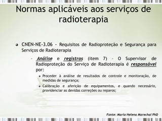 CNEN-NE-3.06 - Requisitos de Radioproteção e Segurança para
Serviços de Radioterapia
– Análise e registros (item 7) – O Supervisor de
Radioproteção do Serviço de Radioterapia é responsável
por:
Proceder à análise de resultados de controle e monitoração, de
medidas de segurança;
Calibração e aferição de equipamentos, e quando necessário,
providenciar as devidas correções ou reparos;
Normas aplicáveis aos serviços de
radioterapia
Fonte: Maria Helena Marechal PhD
 