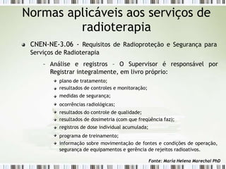 Normas aplicáveis aos serviços de
radioterapia
CNEN-NE-3.06 - Requisitos de Radioproteção e Segurança para
Serviços de Radioterapia
– Análise e registros – O Supervisor é responsável por
Registrar integralmente, em livro próprio:
plano de tratamento;
resultados de controles e monitoração;
medidas de segurança;
ocorrências radiológicas;
resultados do controle de qualidade;
resultados de dosimetria (com que freqüência faz);
registros de dose individual acumulada;
programa de treinamento;
informação sobre movimentação de fontes e condições de operação,
segurança de equipamentos e gerência de rejeitos radioativos.
Fonte: Maria Helena Marechal PhD
 