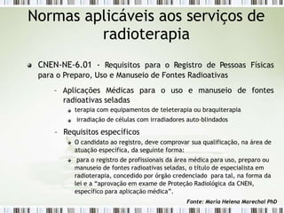 CNEN-NE-6.01 - Requisitos para o Registro de Pessoas Físicas
para o Preparo, Uso e Manuseio de Fontes Radioativas
– Aplicações Médicas para o uso e manuseio de fontes
Normas aplicáveis aos serviços de
radioterapia
radioativas seladas
terapia com equipamentos de teleterapia ou braquiterapia
irradiação de células com irradiadores auto-blindados
– Requisitos específicos
O candidato ao registro, deve comprovar sua qualificação, na área de
atuação específica, da seguinte forma:
para o registro de profissionais da área médica para uso, preparo ou
manuseio de fontes radioativas seladas, o título de especialista em
radioterapia, concedido por órgão credenciado para tal, na forma da
lei e a “aprovação em exame de Proteção Radiológica da CNEN,
específico para aplicação médica”.
Fonte: Maria Helena Marechal PhD
 