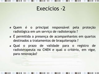 Quem é o principal responsável pela proteção
radiológica em um serviço de radioterapia ?
É permitida a presença de acompanhantes em quartos
destinados a tratamentos de braquiterapia ?
Qual o prazo de validade para o registro de
radioterapeuta na CNEN e qual o critério, em vigor,
para renovação?
Execícios -2
 